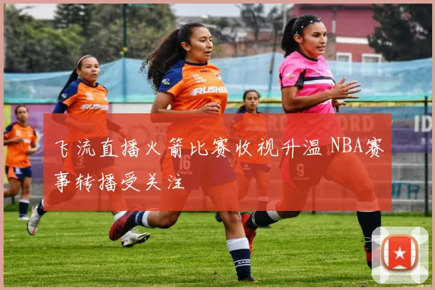 飞流直播火箭比赛收视升温 NBA赛事转播受关注