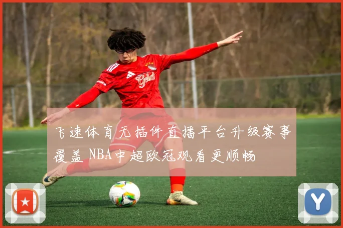 飞速体育无插件直播平台升级赛事覆盖 NBA中超欧冠观看更顺畅