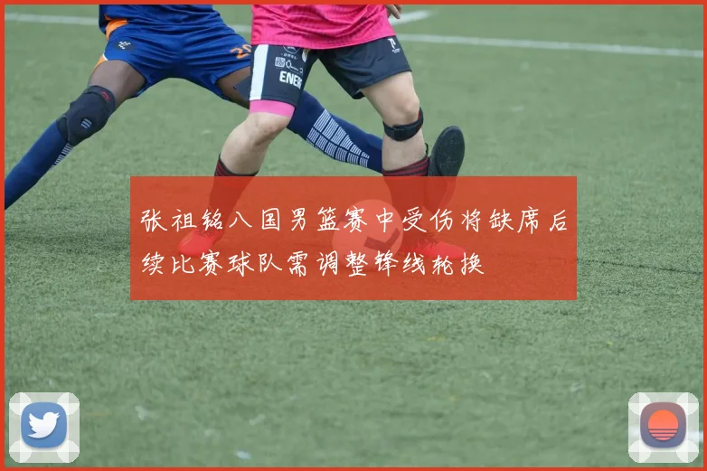 张祖铭八国男篮赛中受伤将缺席后续比赛球队需调整锋线轮换