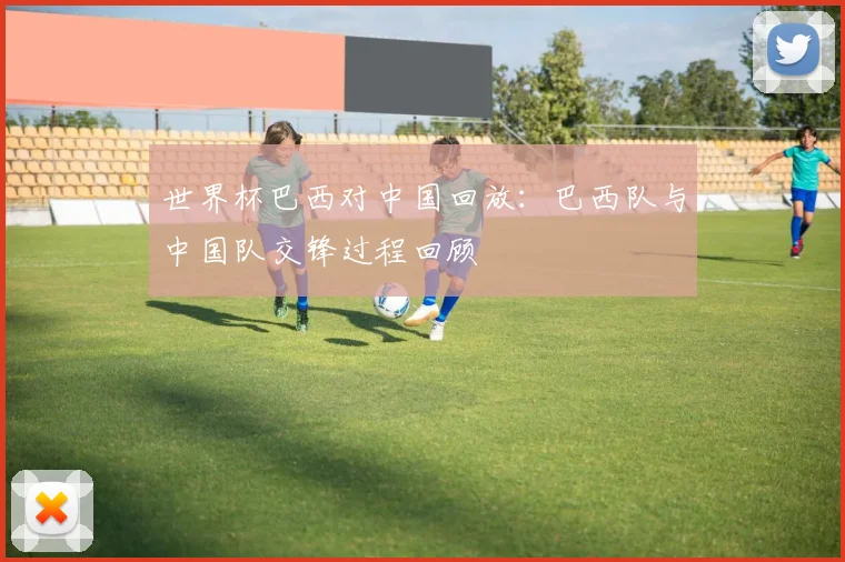 世界杯巴西对中国回放：巴西队与中国队交锋过程回顾