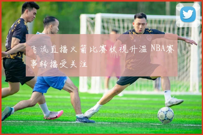 飞流直播火箭比赛收视升温 NBA赛事转播受关注
