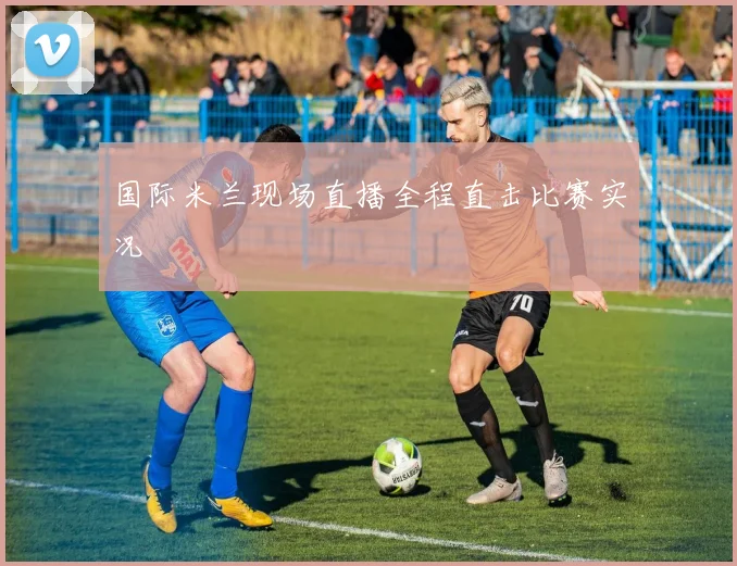国际米兰现场直播全程直击比赛实况
