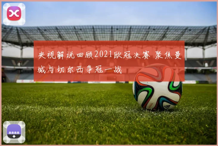 央视解说回顾2021欧冠决赛 聚焦曼城与切尔西争冠一战