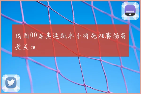 我国00后奥运跳水小将亮相赛场备受关注