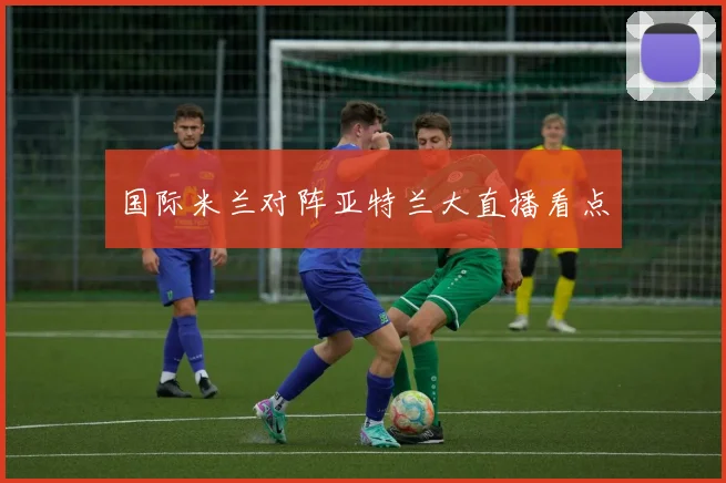 国际米兰对阵亚特兰大直播看点