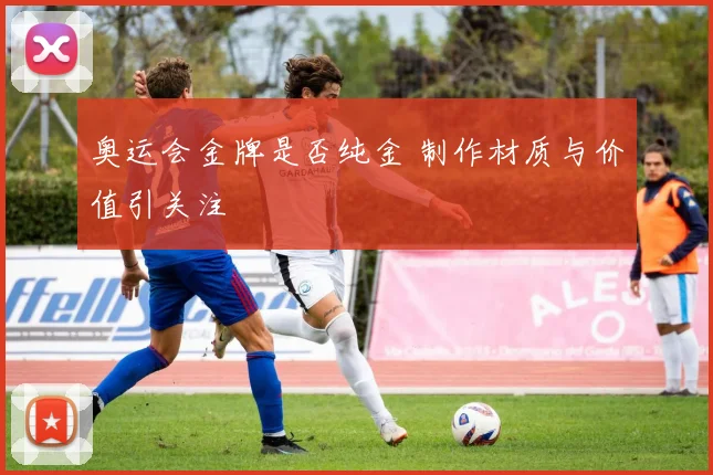 奥运会金牌是否纯金 制作材质与价值引关注