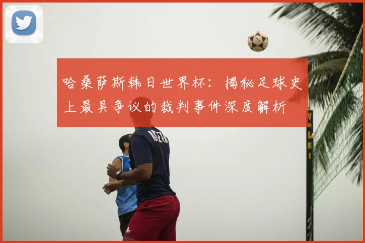哈桑萨斯韩日世界杯:揭秘足球史上最具争议的裁判事件深度解析
