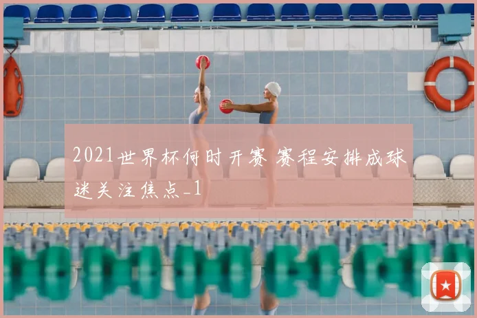 2021世界杯何时开赛 赛程安排成球迷关注焦点_1