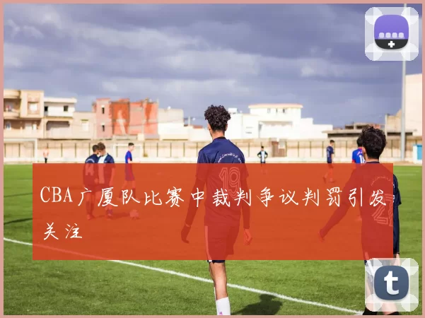 CBA广厦队比赛中裁判争议判罚引发关注