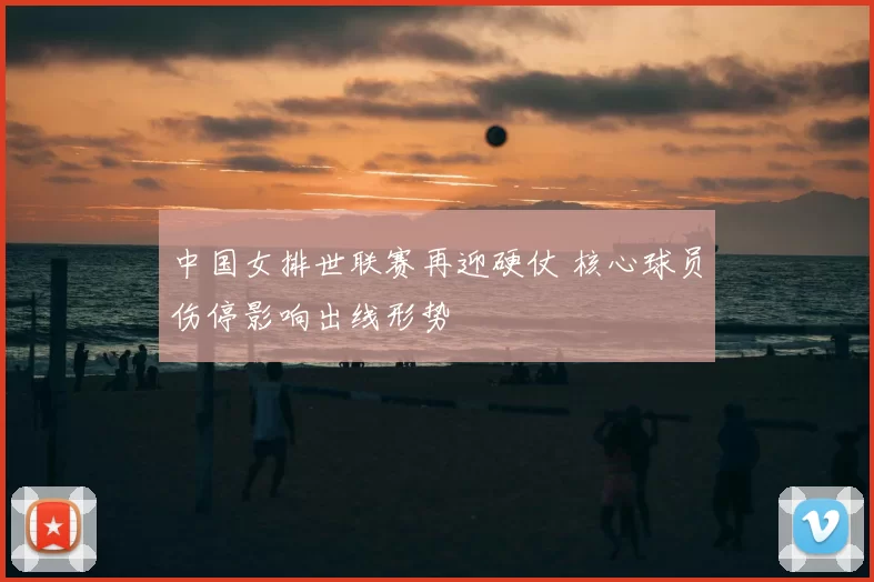中国女排世联赛再迎硬仗 核心球员伤停影响出线形势