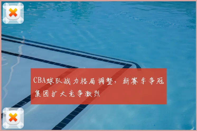 CBA球队战力格局调整，新赛季争冠集团扩大竞争激烈