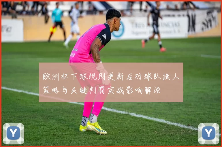 欧洲杯下球规则更新后对球队换人策略与关键判罚实战影响解读
