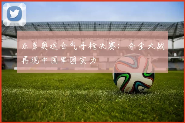 东京奥运会气手枪决赛：夺金大战再现中国军团实力