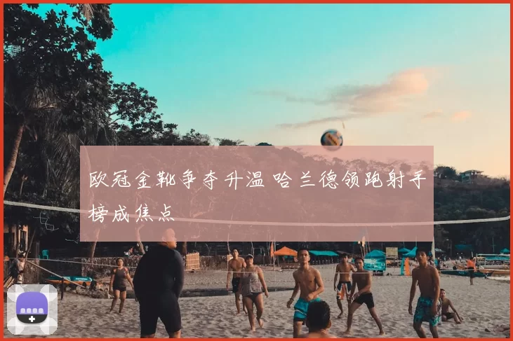 欧冠金靴争夺升温 哈兰德领跑射手榜成焦点