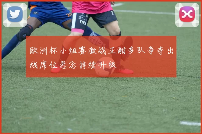 欧洲杯小组赛激战正酣多队争夺出线席位悬念持续升级