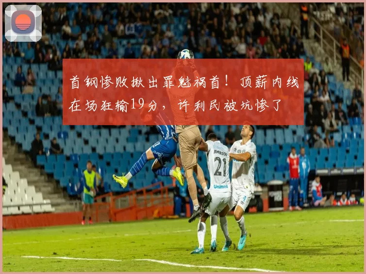 首钢惨败揪出罪魁祸首！顶薪内线在场狂输19分，许利民被坑惨了