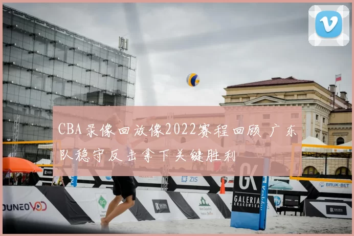 CBA录像回放像2022赛程回顾 广东队稳守反击拿下关键胜利