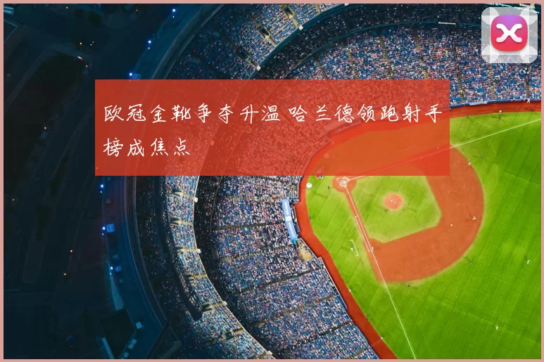 欧冠金靴争夺升温 哈兰德领跑射手榜成焦点