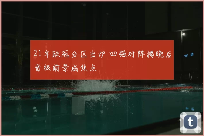 21年欧冠分区出炉 四强对阵揭晓后晋级前景成焦点