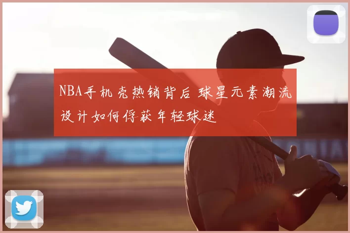 NBA手机壳热销背后 球星元素潮流设计如何俘获年轻球迷