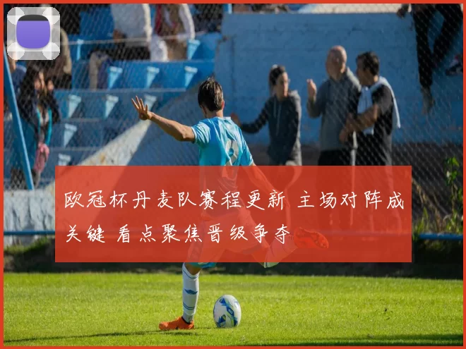 欧冠杯丹麦队赛程更新 主场对阵成关键 看点聚焦晋级争夺