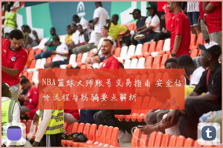 NBA篮球大师账号交易指南 安全估价流程与防骗要点解析