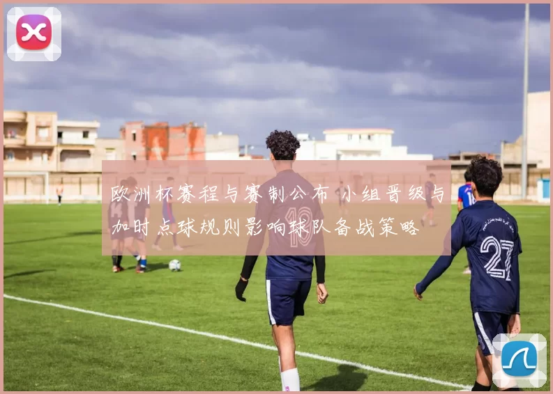 欧洲杯赛程与赛制公布 小组晋级与加时点球规则影响球队备战策略