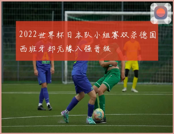 2022世界杯日本队小组赛双杀德国西班牙却无缘八强晋级
