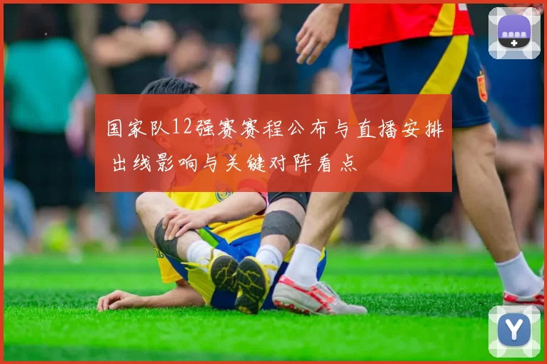 国家队12强赛赛程公布与直播安排 出线影响与关键对阵看点