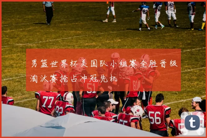男篮世界杯美国队小组赛全胜晋级淘汰赛抢占冲冠先机