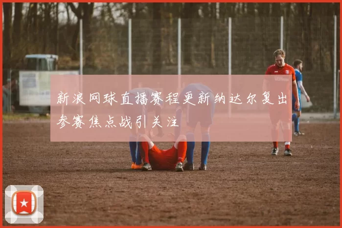 新浪网球直播赛程更新纳达尔复出参赛焦点战引关注
