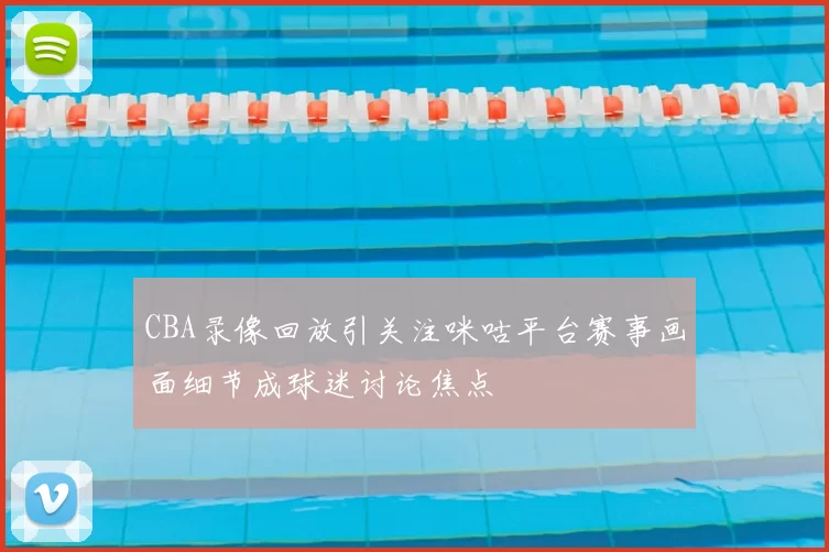 CBA录像回放引关注咪咕平台赛事画面细节成球迷讨论焦点