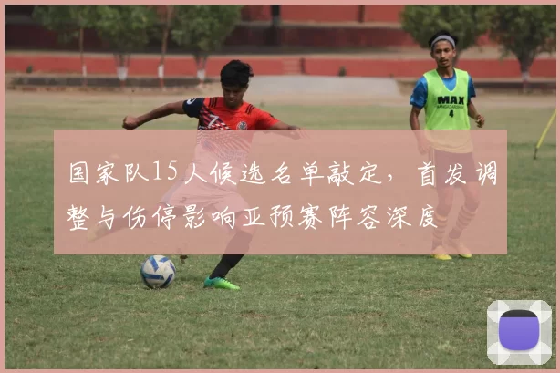 国家队15人候选名单敲定，首发调整与伤停影响亚预赛阵容深度