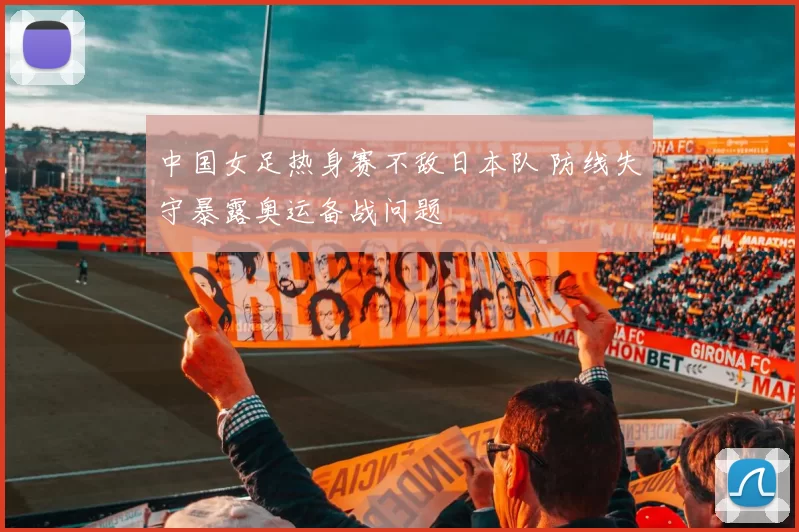 中国女足热身赛不敌日本队 防线失守暴露奥运备战问题