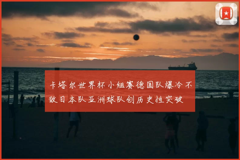 卡塔尔世界杯小组赛德国队爆冷不敌日本队亚洲球队创历史性突破