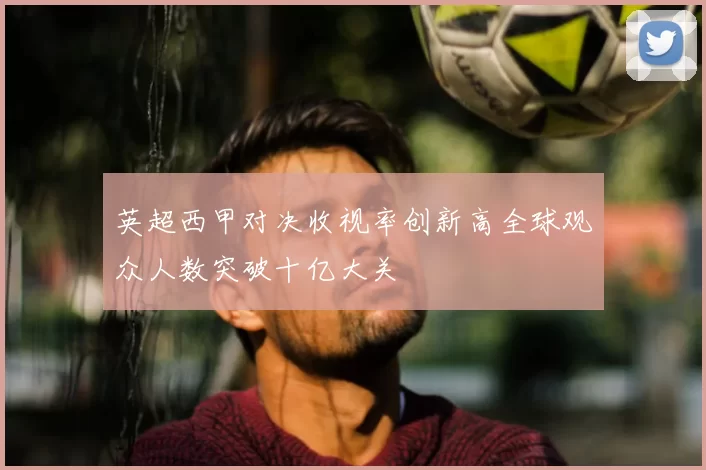 英超西甲对决收视率创新高全球观众人数突破十亿大关