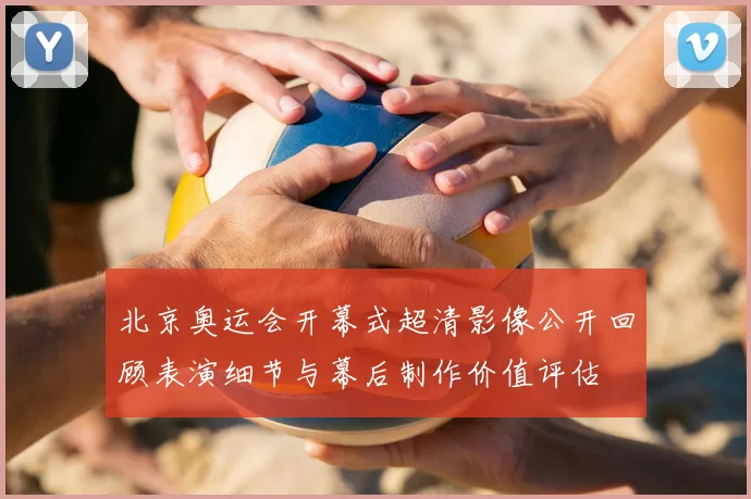 北京奥运会开幕式超清影像公开回顾表演细节与幕后制作价值评估