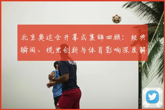 北京奥运会开幕式集锦回顾：经典瞬间、视觉创新与体育影响深度解析