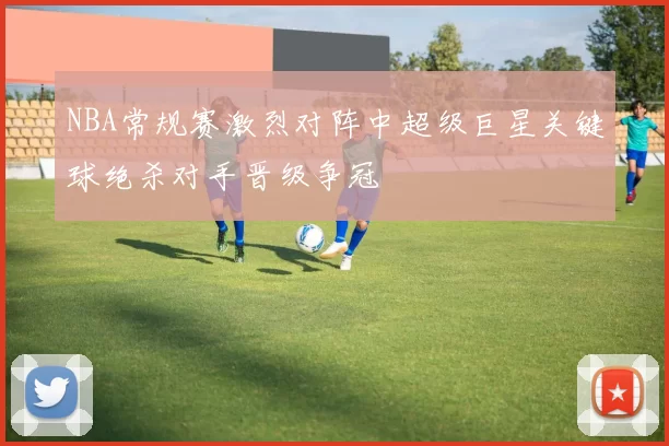 NBA常规赛激烈对阵中超级巨星关键球绝杀对手晋级争冠