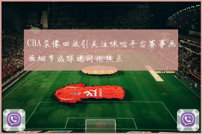 CBA录像回放引关注咪咕平台赛事画面细节成球迷讨论焦点