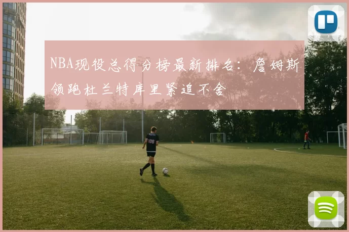 NBA现役总得分榜最新排名：詹姆斯领跑杜兰特库里紧追不舍