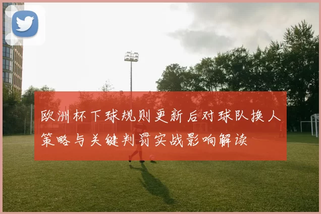 欧洲杯下球规则更新后对球队换人策略与关键判罚实战影响解读