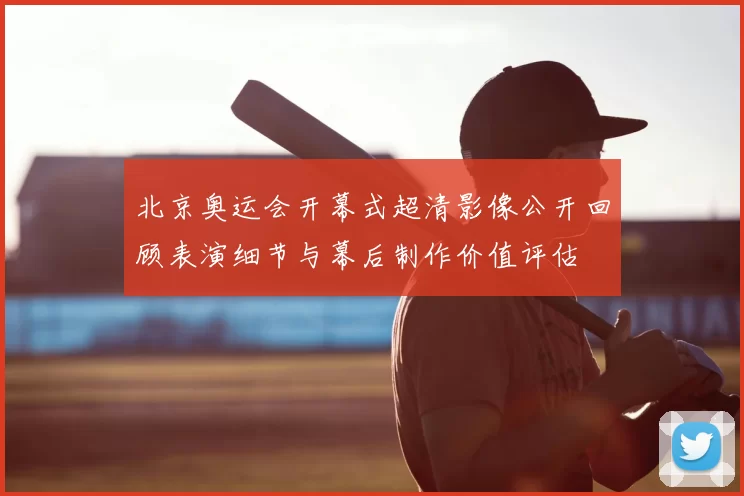 北京奥运会开幕式超清影像公开回顾表演细节与幕后制作价值评估