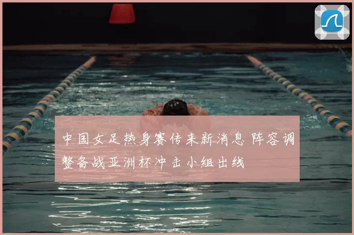 中国女足热身赛传来新消息 阵容调整备战亚洲杯冲击小组出线