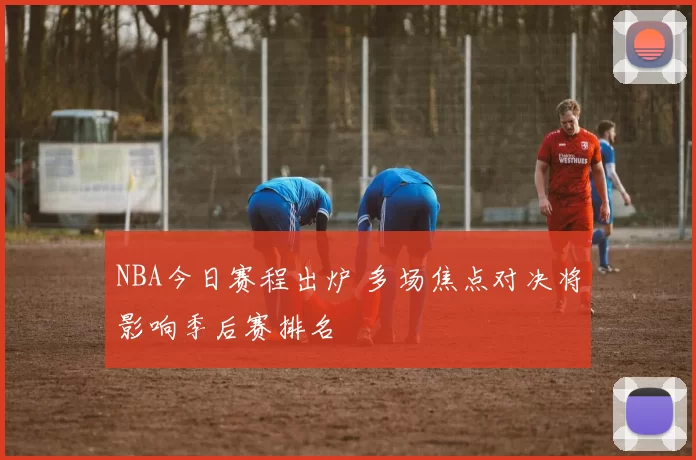 NBA今日赛程出炉 多场焦点对决将影响季后赛排名