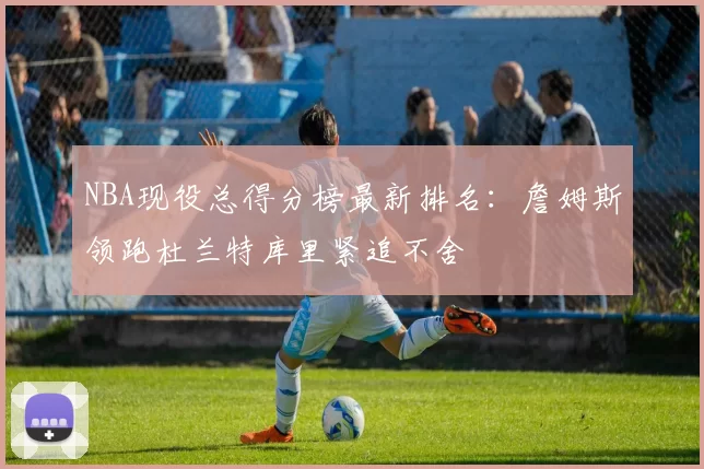 NBA现役总得分榜最新排名:詹姆斯领跑杜兰特库里紧追不舍