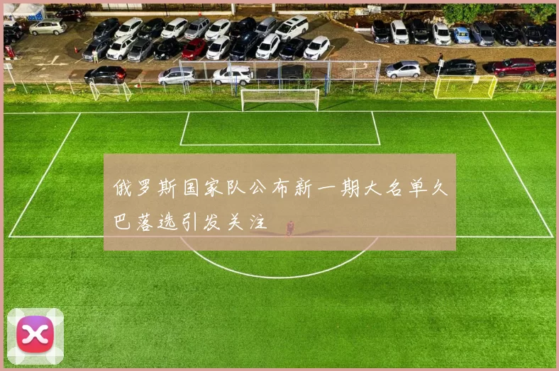 俄罗斯国家队公布新一期大名单久巴落选引发关注