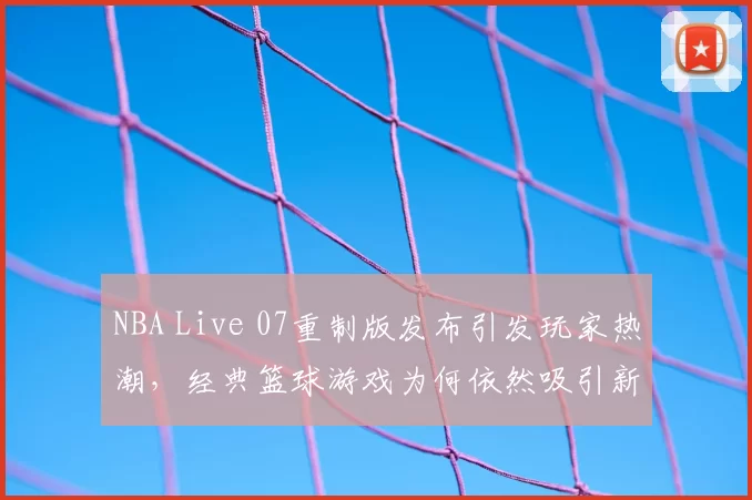 NBA Live 07重制版发布引发玩家热潮，经典篮球游戏为何依然吸引新生代