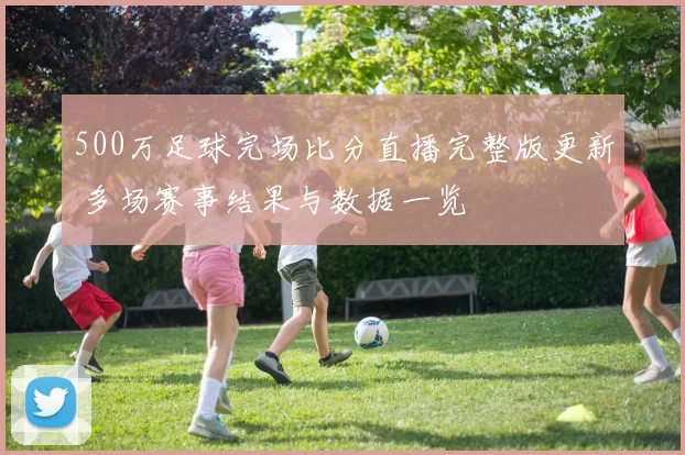 500万足球完场比分直播完整版更新 多场赛事结果与数据一览