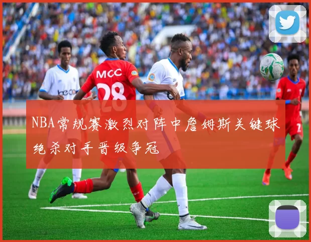 NBA常规赛激烈对阵中詹姆斯关键球绝杀对手晋级争冠